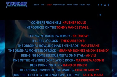 COMPERE FROM HELL KRUSHER JOULE INTRODUCES ON THE TOMMY VANCE STAGE… FLYING IN FROM NEW JERSEY – SKID ROW! IT’LL BE 7 0′ CLOCK – THE QUIREBOYS! THE ORIGINAL HOWLING MAD SH!THEADS – WOLFSBANE THE ORGINAL MONSTER OF ROCK – GRAHAM BONNET AND HIS BAND! BRINGING SOME SERIOUS METAL ON METAL – ANVIL! ONE OF THE NEW BREED OF CLASSIC ROCK – MASSIVE WAGONS! BEER DRINKING FUN – HAND OF DIMES! THE ORIGINAL NWOBHM STALWARTS – CHROME MOLLY! DON’T BE FOOLED BY THE ANGEL WITH THE MIC – FALLEN MAFIA!